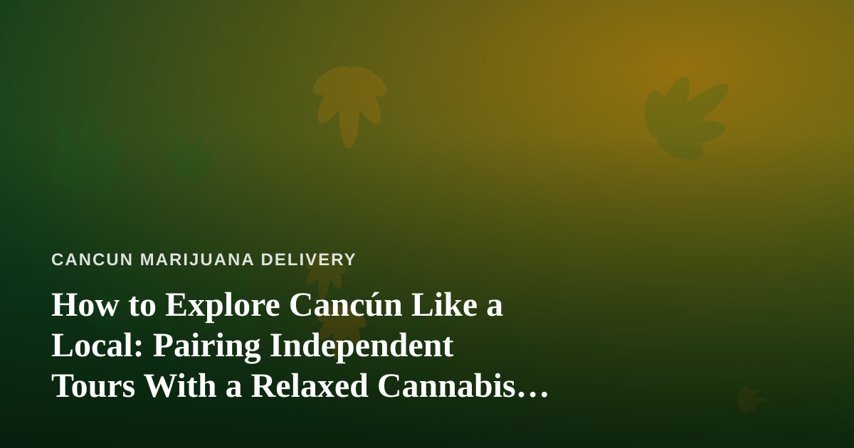 How to Explore Cancún Like a Local: Pairing Independent Tours With a Relaxed Cannabis Lifestyle